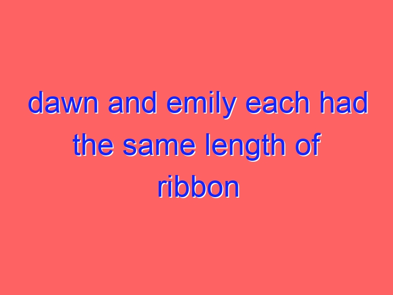 dawn and emily each had the same length of ribbon